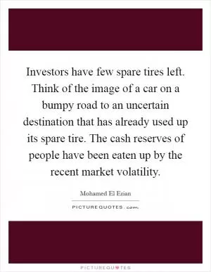 Investors have few spare tires left. Think of the image of a car on a bumpy road to an uncertain destination that has already used up its spare tire. The cash reserves of people have been eaten up by the recent market volatility Picture Quote #1