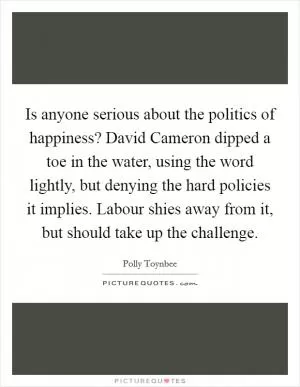 Is anyone serious about the politics of happiness? David Cameron dipped a toe in the water, using the word lightly, but denying the hard policies it implies. Labour shies away from it, but should take up the challenge Picture Quote #1