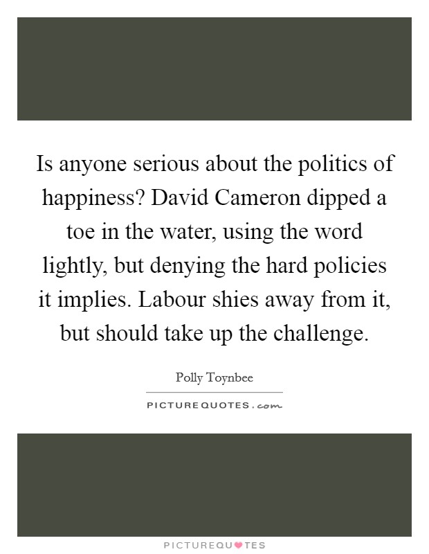 Is anyone serious about the politics of happiness? David Cameron dipped a toe in the water, using the word lightly, but denying the hard policies it implies. Labour shies away from it, but should take up the challenge Picture Quote #1