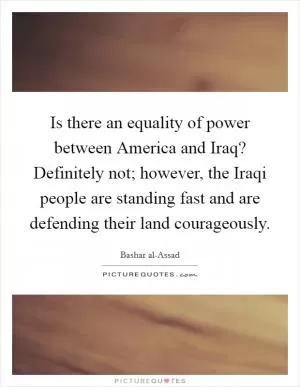Is there an equality of power between America and Iraq? Definitely not; however, the Iraqi people are standing fast and are defending their land courageously Picture Quote #1