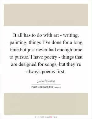 It all has to do with art - writing, painting, things I’ve done for a long time but just never had enough time to pursue. I have poetry - things that are designed for songs, but they’re always poems first Picture Quote #1