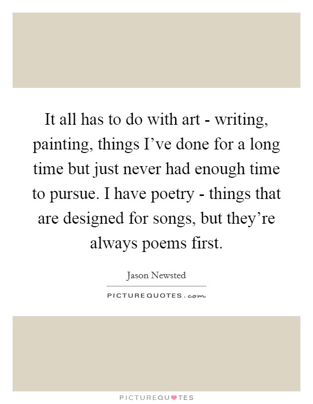 It all has to do with art - writing, painting, things I've done for a long time but just never had enough time to pursue. I have poetry - things that are designed for songs, but they're always poems first Picture Quote #1