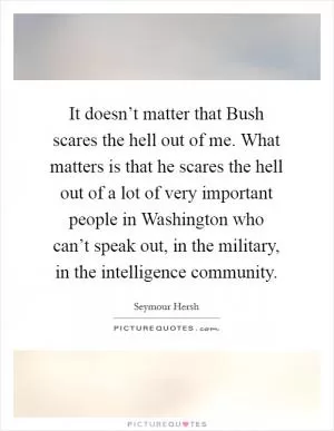 It doesn’t matter that Bush scares the hell out of me. What matters is that he scares the hell out of a lot of very important people in Washington who can’t speak out, in the military, in the intelligence community Picture Quote #1
