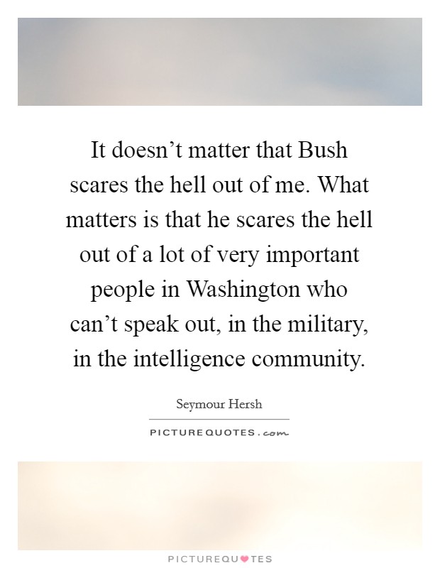It doesn't matter that Bush scares the hell out of me. What matters is that he scares the hell out of a lot of very important people in Washington who can't speak out, in the military, in the intelligence community Picture Quote #1