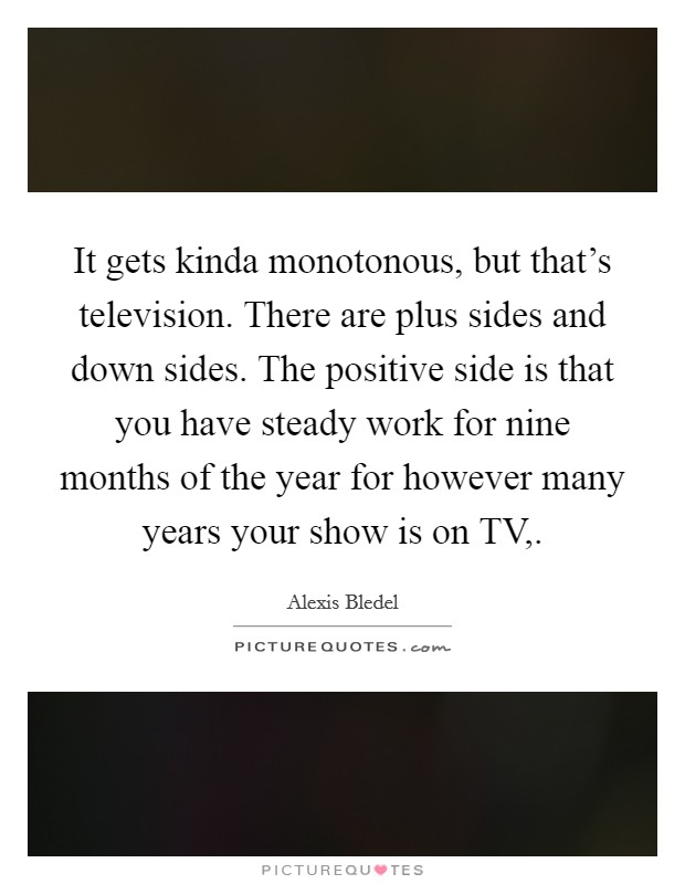 It gets kinda monotonous, but that's television. There are plus sides and down sides. The positive side is that you have steady work for nine months of the year for however many years your show is on TV, Picture Quote #1