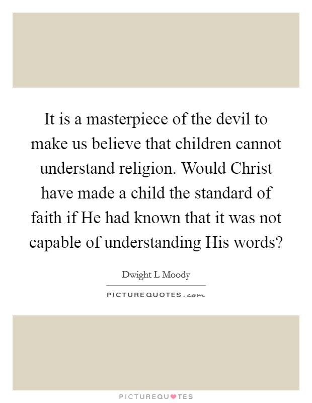 It is a masterpiece of the devil to make us believe that children cannot understand religion. Would Christ have made a child the standard of faith if He had known that it was not capable of understanding His words? Picture Quote #1