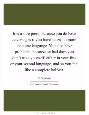 It is a sore point, because you do have advantages if you have access to more than one language. You also have problems, because on bad days you don’t trust yourself, either in your first or your second language, and so you feel like a complete halfwit Picture Quote #1