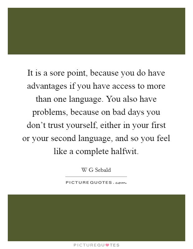 It is a sore point, because you do have advantages if you have access to more than one language. You also have problems, because on bad days you don't trust yourself, either in your first or your second language, and so you feel like a complete halfwit Picture Quote #1