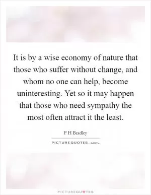 It is by a wise economy of nature that those who suffer without change, and whom no one can help, become uninteresting. Yet so it may happen that those who need sympathy the most often attract it the least Picture Quote #1