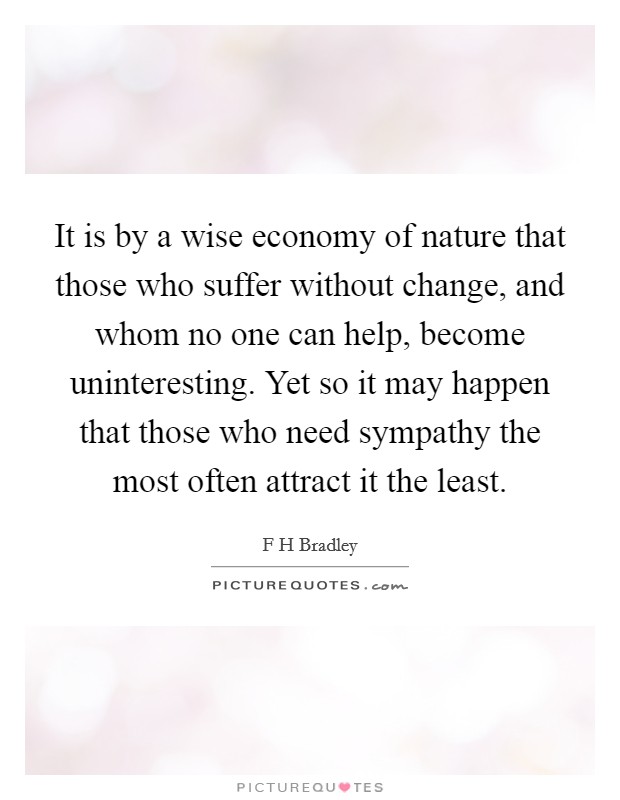 It is by a wise economy of nature that those who suffer without change, and whom no one can help, become uninteresting. Yet so it may happen that those who need sympathy the most often attract it the least Picture Quote #1