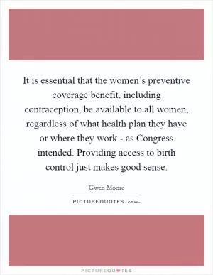 It is essential that the women’s preventive coverage benefit, including contraception, be available to all women, regardless of what health plan they have or where they work - as Congress intended. Providing access to birth control just makes good sense Picture Quote #1