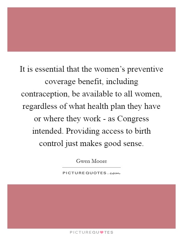It is essential that the women's preventive coverage benefit, including contraception, be available to all women, regardless of what health plan they have or where they work - as Congress intended. Providing access to birth control just makes good sense Picture Quote #1