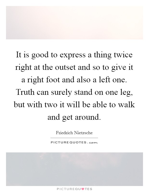 It is good to express a thing twice right at the outset and so to give it a right foot and also a left one. Truth can surely stand on one leg, but with two it will be able to walk and get around Picture Quote #1