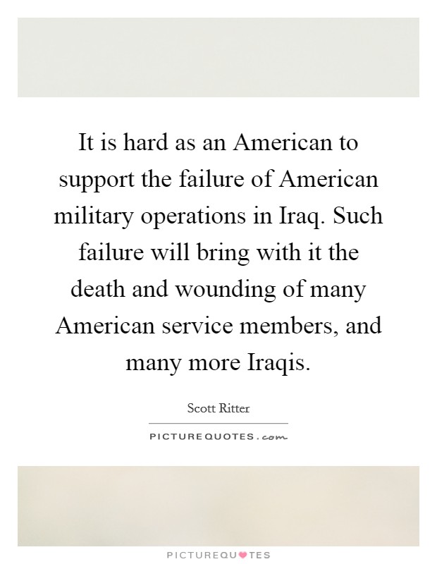 It is hard as an American to support the failure of American military operations in Iraq. Such failure will bring with it the death and wounding of many American service members, and many more Iraqis Picture Quote #1
