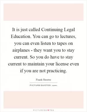 It is just called Continuing Legal Education. You can go to lectures, you can even listen to tapes on airplanes - they want you to stay current. So you do have to stay current to maintain your license even if you are not practicing Picture Quote #1