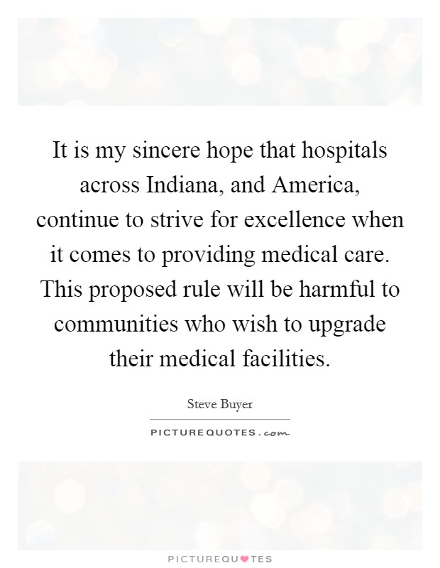 It is my sincere hope that hospitals across Indiana, and America, continue to strive for excellence when it comes to providing medical care. This proposed rule will be harmful to communities who wish to upgrade their medical facilities Picture Quote #1