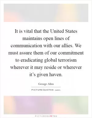 It is vital that the United States maintains open lines of communication with our allies. We must assure them of our commitment to eradicating global terrorism wherever it may reside or wherever it’s given haven Picture Quote #1