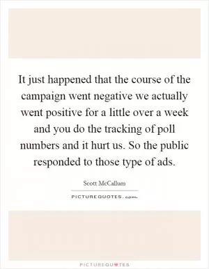 It just happened that the course of the campaign went negative we actually went positive for a little over a week and you do the tracking of poll numbers and it hurt us. So the public responded to those type of ads Picture Quote #1