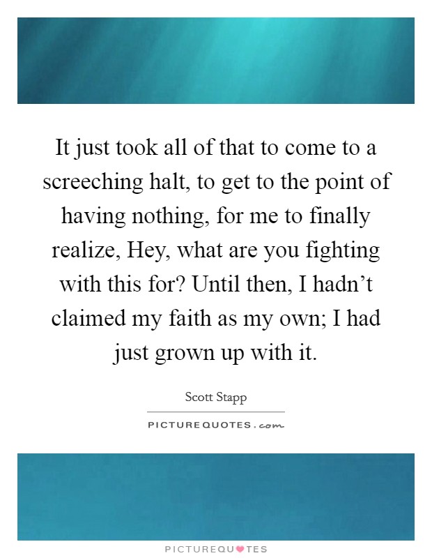 It just took all of that to come to a screeching halt, to get to the point of having nothing, for me to finally realize, Hey, what are you fighting with this for? Until then, I hadn't claimed my faith as my own; I had just grown up with it Picture Quote #1
