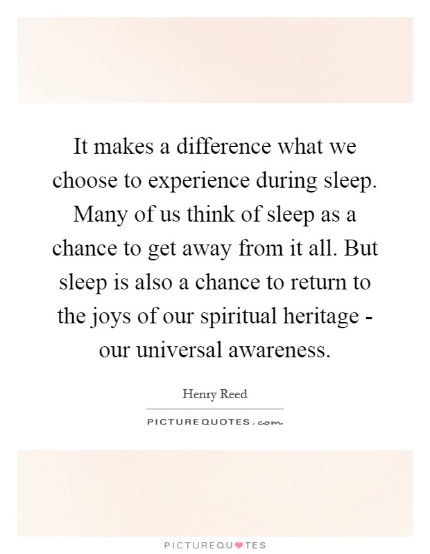 It makes a difference what we choose to experience during sleep. Many of us think of sleep as a chance to get away from it all. But sleep is also a chance to return to the joys of our spiritual heritage - our universal awareness Picture Quote #1