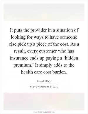 It puts the provider in a situation of looking for ways to have someone else pick up a piece of the cost. As a result, every customer who has insurance ends up paying a ‘hidden premium.’ It simply adds to the health care cost burden Picture Quote #1