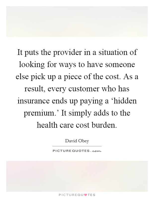 It puts the provider in a situation of looking for ways to have someone else pick up a piece of the cost. As a result, every customer who has insurance ends up paying a ‘hidden premium.' It simply adds to the health care cost burden Picture Quote #1