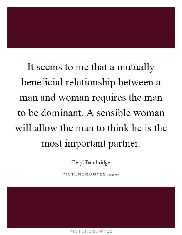 It seems to me that a mutually beneficial relationship between a man and woman requires the man to be dominant. A sensible woman will allow the man to think he is the most important partner Picture Quote #1