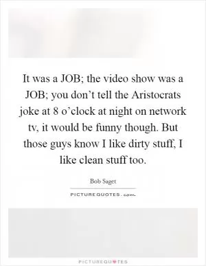 It was a JOB; the video show was a JOB; you don’t tell the Aristocrats joke at 8 o’clock at night on network tv, it would be funny though. But those guys know I like dirty stuff, I like clean stuff too Picture Quote #1