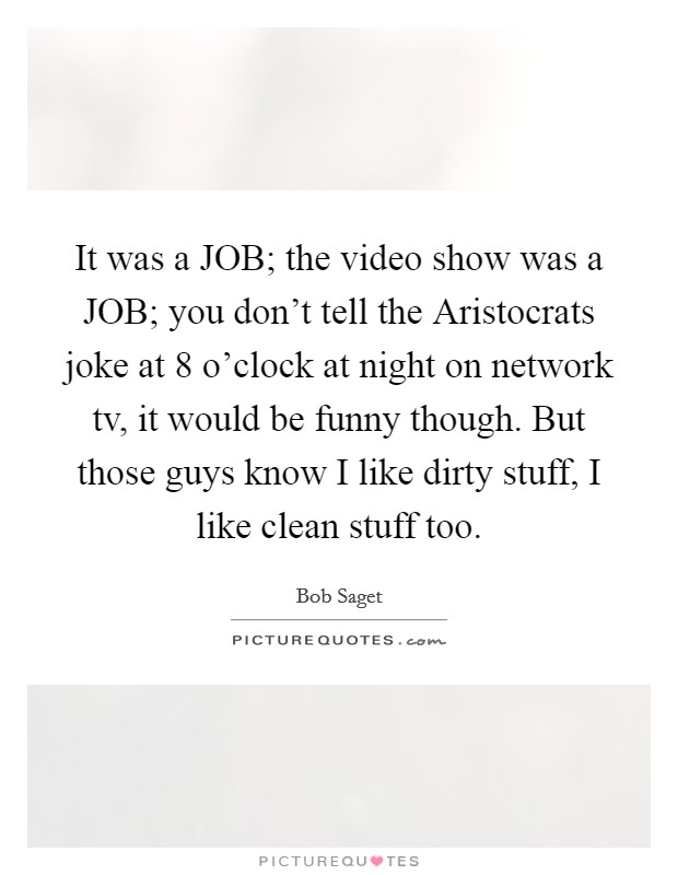 It was a JOB; the video show was a JOB; you don't tell the Aristocrats joke at 8 o'clock at night on network tv, it would be funny though. But those guys know I like dirty stuff, I like clean stuff too Picture Quote #1