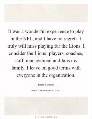 It was a wonderful experience to play in the NFL, and I have no regrets. I truly will miss playing for the Lions. I consider the Lions’ players, coaches, staff, management and fans my family. I leave on good terms with everyone in the organization Picture Quote #1
