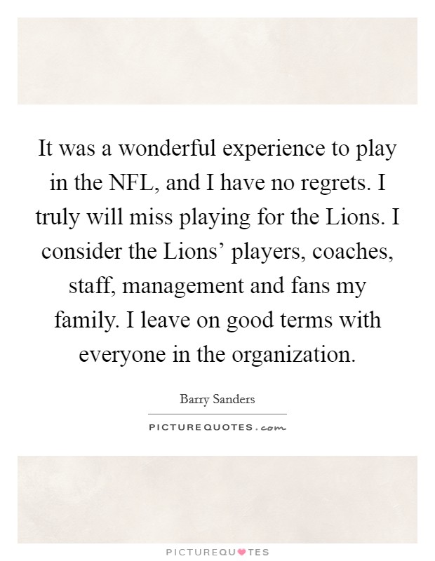 It was a wonderful experience to play in the NFL, and I have no regrets. I truly will miss playing for the Lions. I consider the Lions' players, coaches, staff, management and fans my family. I leave on good terms with everyone in the organization Picture Quote #1