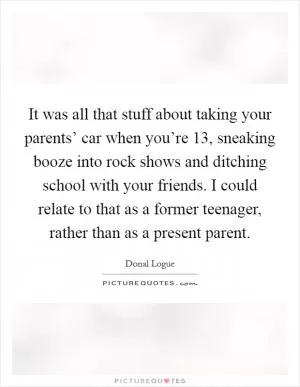 It was all that stuff about taking your parents’ car when you’re 13, sneaking booze into rock shows and ditching school with your friends. I could relate to that as a former teenager, rather than as a present parent Picture Quote #1