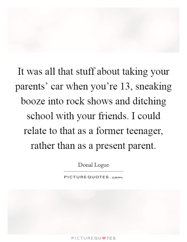 It was all that stuff about taking your parents' car when you're 13, sneaking booze into rock shows and ditching school with your friends. I could relate to that as a former teenager, rather than as a present parent Picture Quote #1