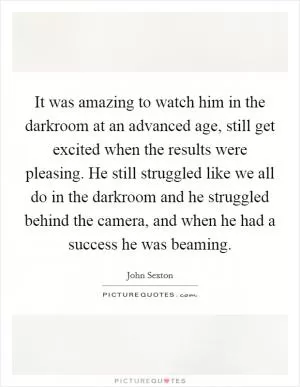 It was amazing to watch him in the darkroom at an advanced age, still get excited when the results were pleasing. He still struggled like we all do in the darkroom and he struggled behind the camera, and when he had a success he was beaming Picture Quote #1