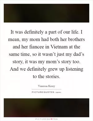 It was definitely a part of our life. I mean, my mom had both her brothers and her fiancee in Vietnam at the same time, so it wasn’t just my dad’s story, it was my mom’s story too. And we definitely grew up listening to the stories Picture Quote #1