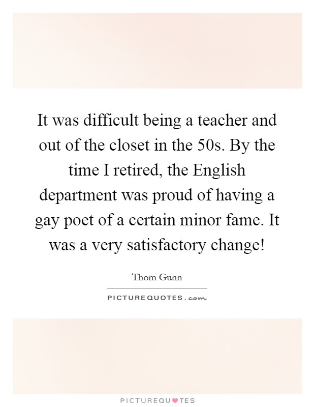 It was difficult being a teacher and out of the closet in the  50s. By the time I retired, the English department was proud of having a gay poet of a certain minor fame. It was a very satisfactory change! Picture Quote #1