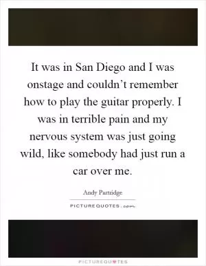 It was in San Diego and I was onstage and couldn’t remember how to play the guitar properly. I was in terrible pain and my nervous system was just going wild, like somebody had just run a car over me Picture Quote #1