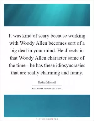 It was kind of scary because working with Woody Allen becomes sort of a big deal in your mind. He directs in that Woody Allen character some of the time - he has these idiosyncrasies that are really charming and funny Picture Quote #1