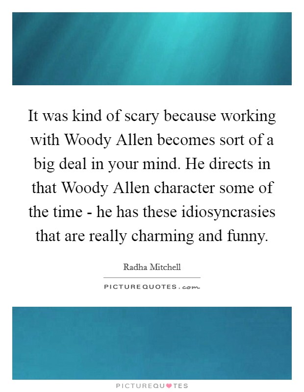 It was kind of scary because working with Woody Allen becomes sort of a big deal in your mind. He directs in that Woody Allen character some of the time - he has these idiosyncrasies that are really charming and funny Picture Quote #1