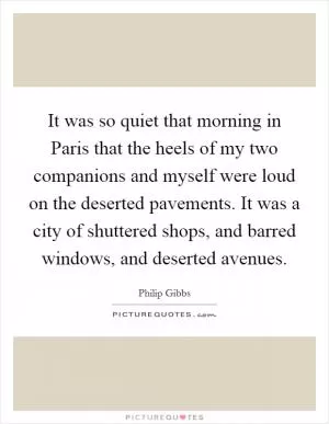 It was so quiet that morning in Paris that the heels of my two companions and myself were loud on the deserted pavements. It was a city of shuttered shops, and barred windows, and deserted avenues Picture Quote #1