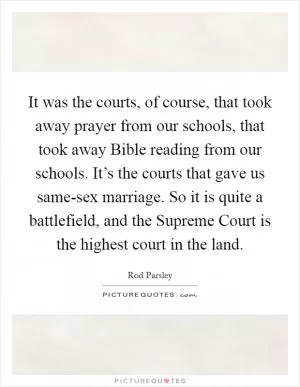 It was the courts, of course, that took away prayer from our schools, that took away Bible reading from our schools. It’s the courts that gave us same-sex marriage. So it is quite a battlefield, and the Supreme Court is the highest court in the land Picture Quote #1
