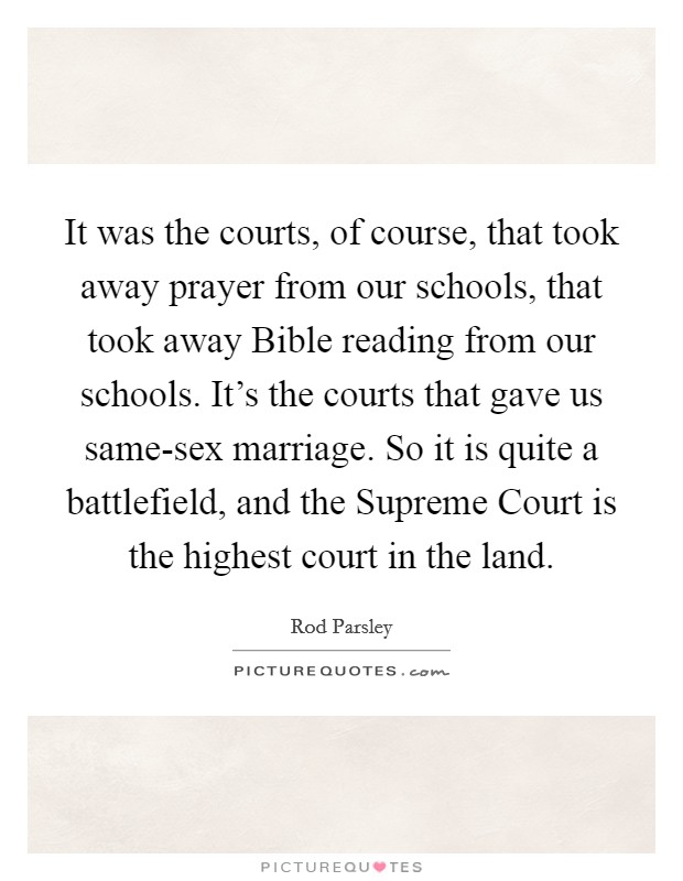 It was the courts, of course, that took away prayer from our schools, that took away Bible reading from our schools. It's the courts that gave us same-sex marriage. So it is quite a battlefield, and the Supreme Court is the highest court in the land Picture Quote #1