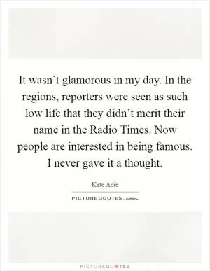 It wasn’t glamorous in my day. In the regions, reporters were seen as such low life that they didn’t merit their name in the Radio Times. Now people are interested in being famous. I never gave it a thought Picture Quote #1