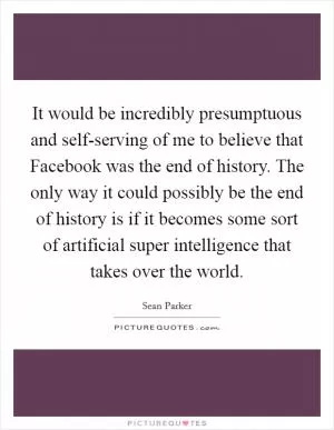 It would be incredibly presumptuous and self-serving of me to believe that Facebook was the end of history. The only way it could possibly be the end of history is if it becomes some sort of artificial super intelligence that takes over the world Picture Quote #1