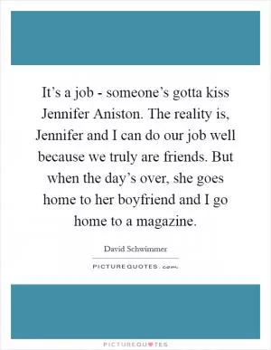 It’s a job - someone’s gotta kiss Jennifer Aniston. The reality is, Jennifer and I can do our job well because we truly are friends. But when the day’s over, she goes home to her boyfriend and I go home to a magazine Picture Quote #1