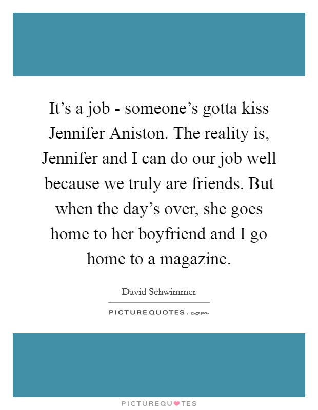 It's a job - someone's gotta kiss Jennifer Aniston. The reality is, Jennifer and I can do our job well because we truly are friends. But when the day's over, she goes home to her boyfriend and I go home to a magazine Picture Quote #1