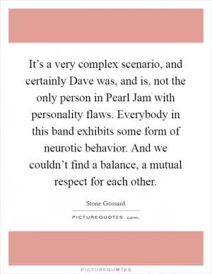 It’s a very complex scenario, and certainly Dave was, and is, not the only person in Pearl Jam with personality flaws. Everybody in this band exhibits some form of neurotic behavior. And we couldn’t find a balance, a mutual respect for each other Picture Quote #1