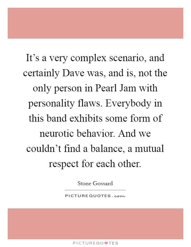 It's a very complex scenario, and certainly Dave was, and is, not the only person in Pearl Jam with personality flaws. Everybody in this band exhibits some form of neurotic behavior. And we couldn't find a balance, a mutual respect for each other Picture Quote #1