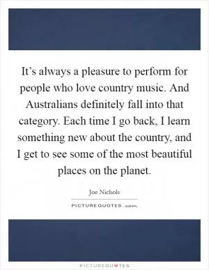 It’s always a pleasure to perform for people who love country music. And Australians definitely fall into that category. Each time I go back, I learn something new about the country, and I get to see some of the most beautiful places on the planet Picture Quote #1