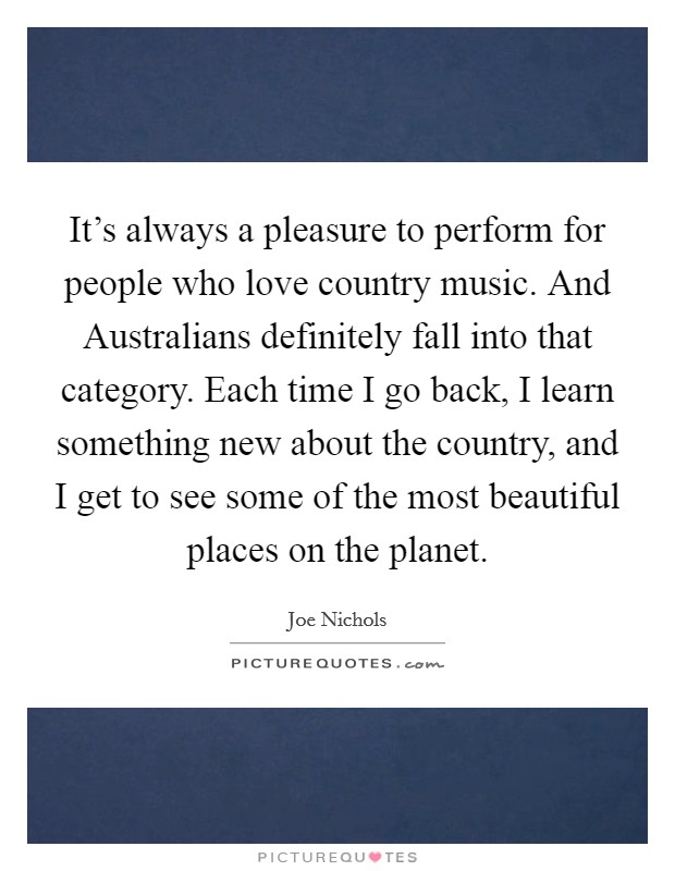 It's always a pleasure to perform for people who love country music. And Australians definitely fall into that category. Each time I go back, I learn something new about the country, and I get to see some of the most beautiful places on the planet Picture Quote #1